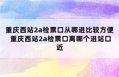 重庆西站2a检票口从哪进比较方便 重庆西站2a检票口离哪个进站口近